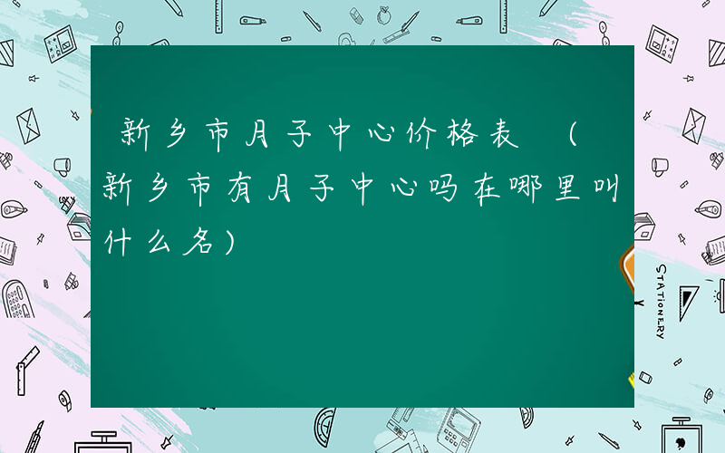新乡市月子中心价格表 (新乡市有月子中心吗在哪里叫什么名)